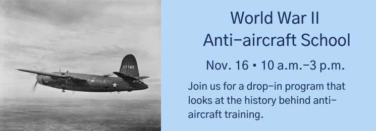 Graphic with a photo of a vintage aircraft and text that reads World War II Anti-aircraft School Nov. 16 • 10 a.m.-3 p.m. Join us for a drop-in program that looks at the history behind anti-aircraft training.