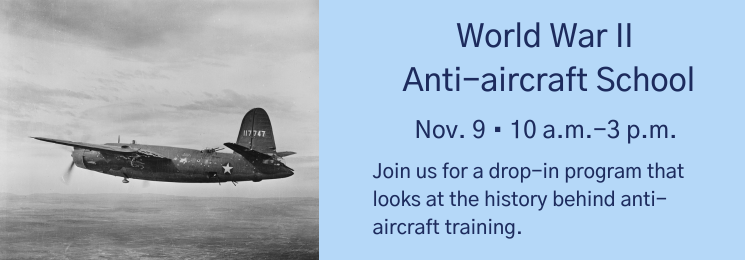 Graphic with a photo of a vintage aircraft and text that reads World War II Anti-aircraft School Nov. 9 • 10 a.m.-3 p.m. Join us for a drop-in program that looks at the history behind anti-aircraft training.